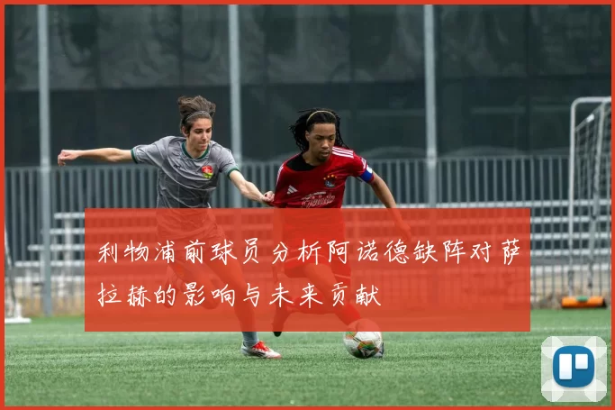 利物浦前球员分析阿诺德缺阵对萨拉赫的影响与未来贡献