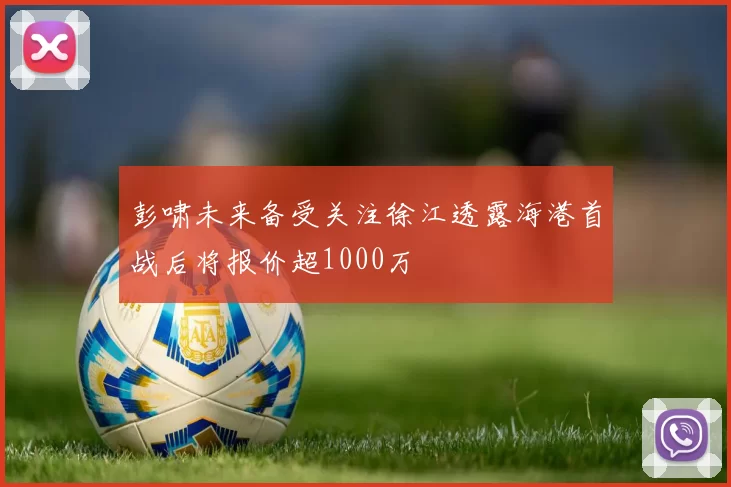 彭啸未来备受关注徐江透露海港首战后将报价超1000万