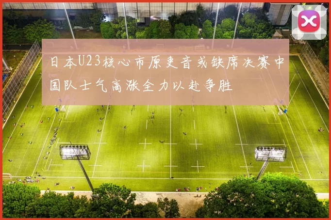 日本U23核心市原吏音或缺席决赛中国队士气高涨全力以赴争胜