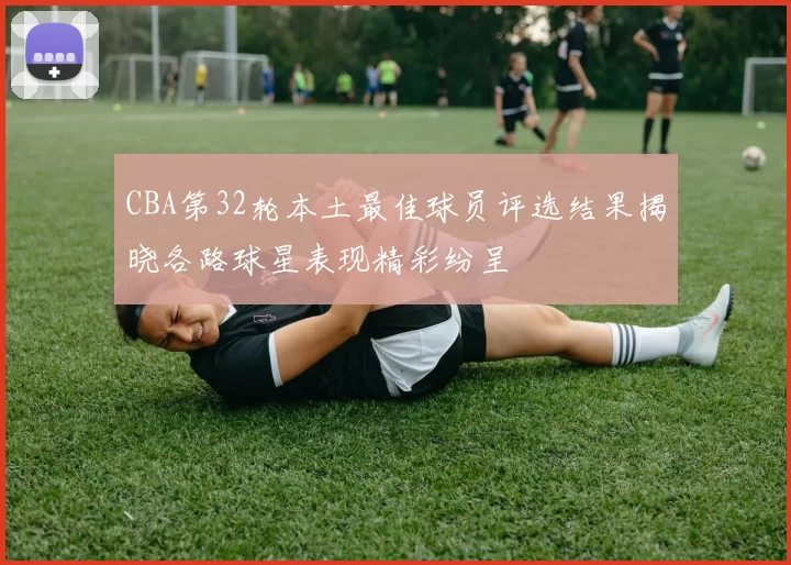 CBA第32轮本土最佳球员评选结果揭晓各路球星表现精彩纷呈