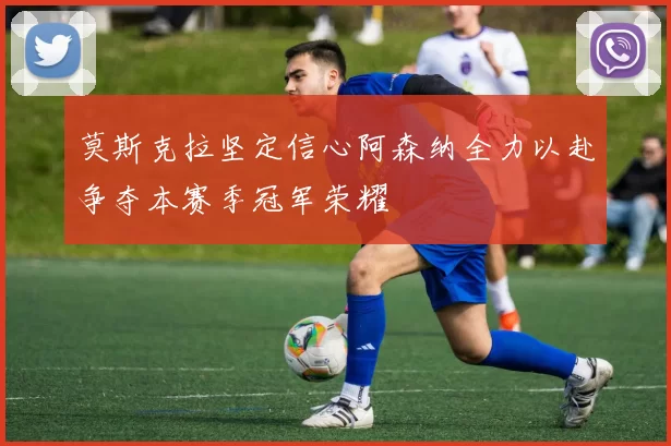 莫斯克拉坚定信心阿森纳全力以赴争夺本赛季冠军荣耀