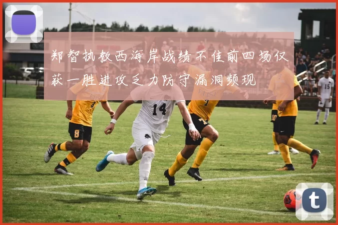 郑智执教西海岸战绩不佳前四场仅获一胜进攻乏力防守漏洞频现
