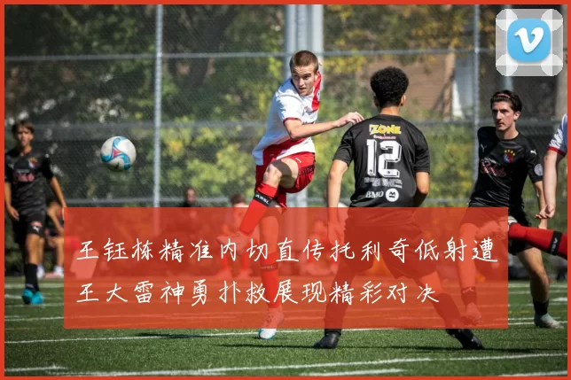 王钰栋精准内切直传托利奇低射遭王大雷神勇扑救展现精彩对决