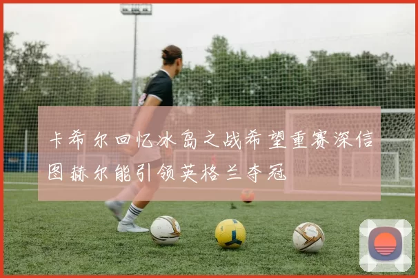 卡希尔回忆冰岛之战希望重赛深信图赫尔能引领英格兰夺冠