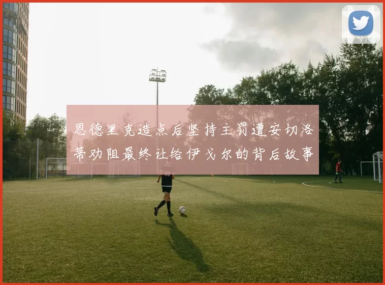 恩德里克造点后坚持主罚遭安切洛蒂劝阻最终让给伊戈尔的背后故事