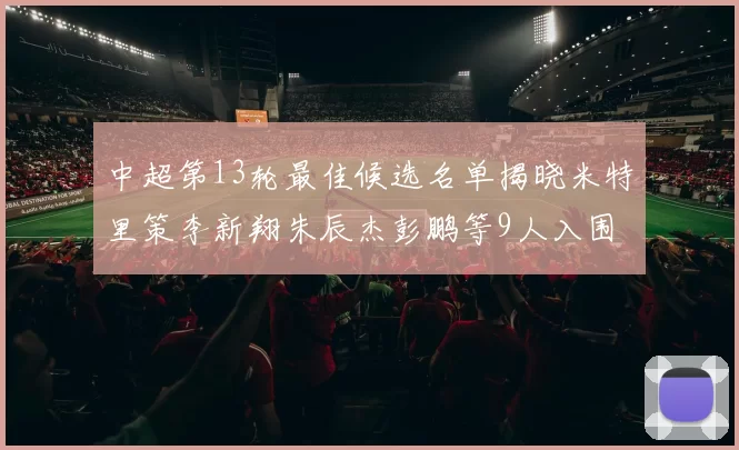 中超第13轮最佳候选名单揭晓米特里策李新翔朱辰杰彭鹏等9人入围