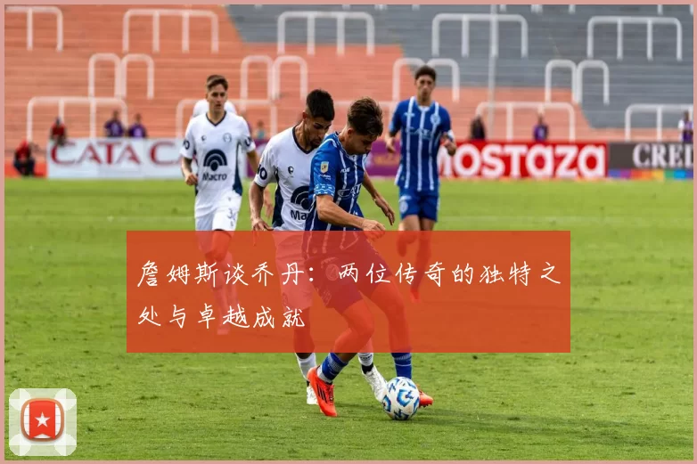 詹姆斯谈乔丹：两位传奇的独特之处与卓越成就