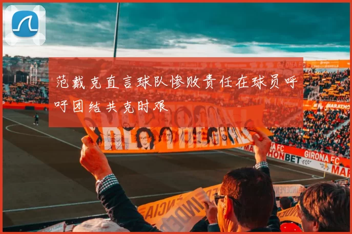 范戴克直言球队惨败责任在球员呼吁团结共克时艰