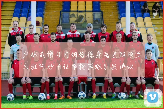 少林武僧与内姆哈德身高差距明显文班巧妙卡位争抢篮球引发热议