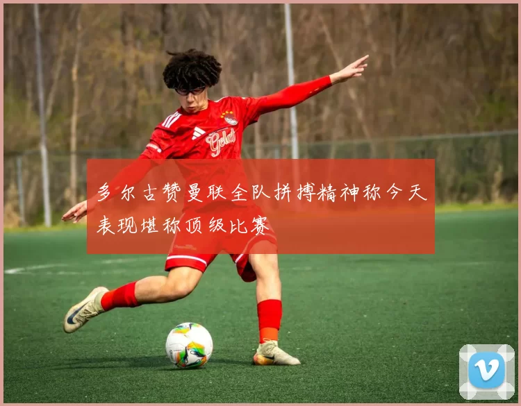 多尔古赞曼联全队拼搏精神称今天表现堪称顶级比赛