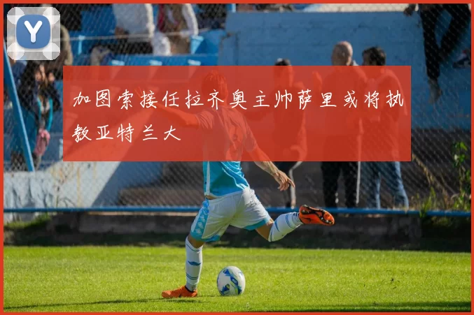 加图索接任拉齐奥主帅萨里或将执教亚特兰大