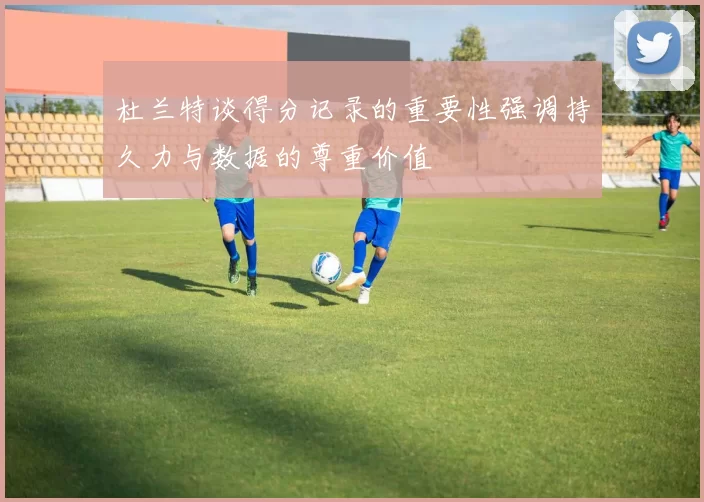 杜兰特谈得分记录的重要性强调持久力与数据的尊重价值
