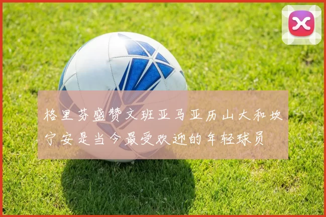 格里芬盛赞文班亚马亚历山大和坎宁安是当今最受欢迎的年轻球员