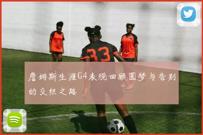 詹姆斯生涯G4表现回顾圆梦与告别的交织之路