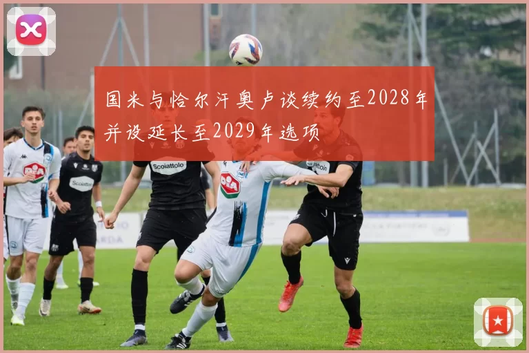 国米与恰尔汗奥卢谈续约至2028年并设延长至2029年选项