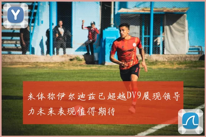 米体称伊尔迪兹已超越DV9展现领导力未来表现值得期待