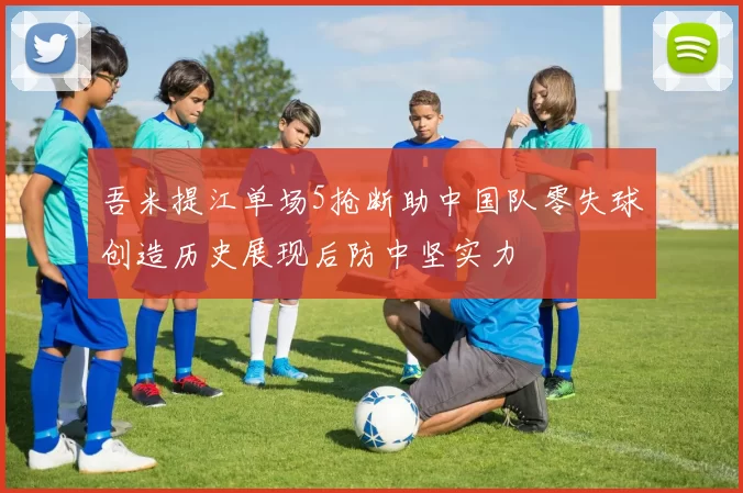 吾米提江单场5抢断助中国队零失球创造历史展现后防中坚实力