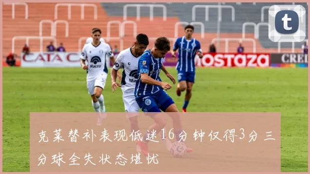 克莱替补表现低迷16分钟仅得3分三分球全失状态堪忧