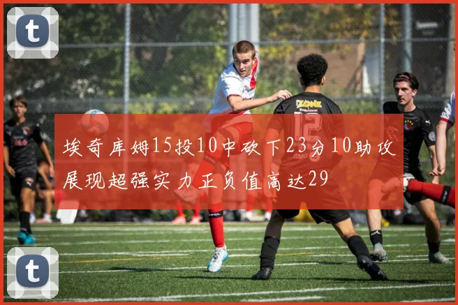 埃奇库姆15投10中砍下23分10助攻展现超强实力正负值高达29