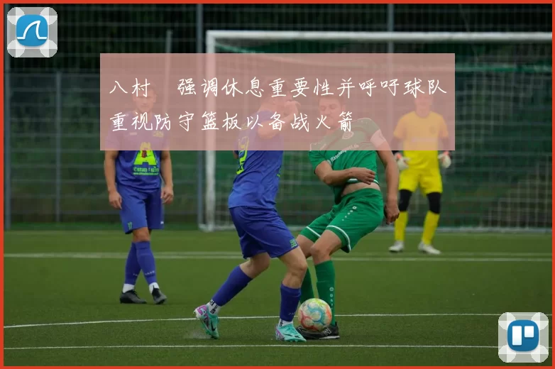 八村塁强调休息重要性并呼吁球队重视防守篮板以备战火箭