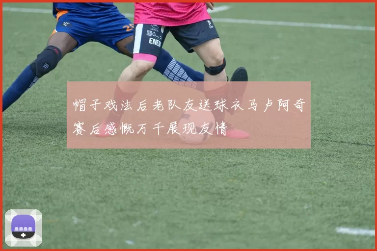 帽子戏法后老队友送球衣马卢阿奇赛后感慨万千展现友情