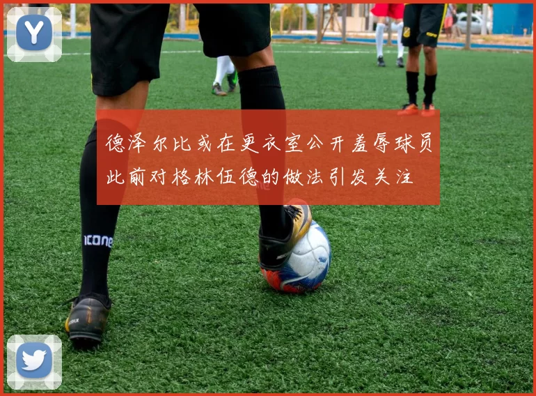 德泽尔比或在更衣室公开羞辱球员此前对格林伍德的做法引发关注