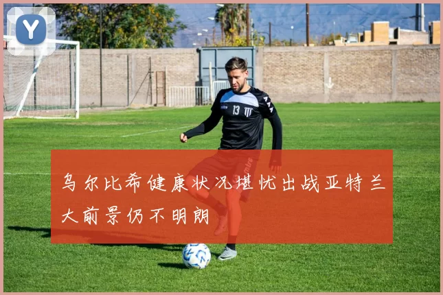 乌尔比希健康状况堪忧出战亚特兰大前景仍不明朗