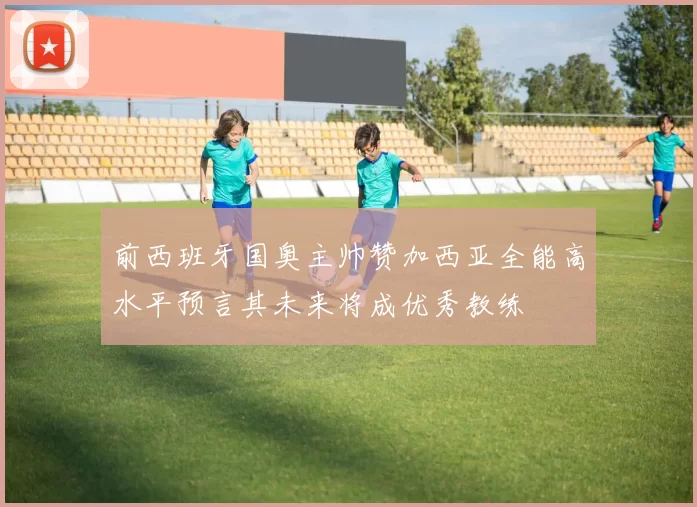 前西班牙国奥主帅赞加西亚全能高水平预言其未来将成优秀教练